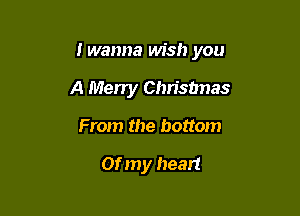 I wanna wish you

A Merry Chrisbnas
From the bottom

or my heart