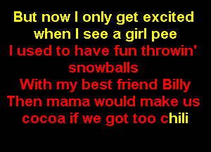 But now I only get excited
when I see a girl pee
I used to have fun throwin'
snowballs
With my best friend Billy
Then mama would make us
cocoa if we got too chili