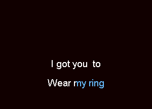 I got you to

Wear my ring