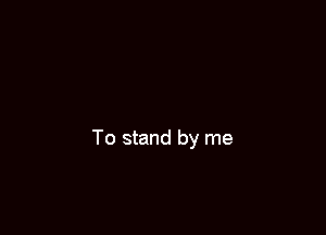 To stand by me