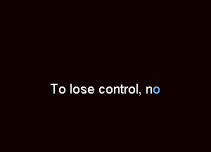 To lose control, no