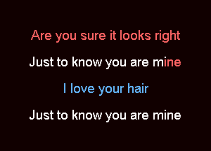 Are you sure it looks right

Just to know you are mine
I love your hair

Just to know you are mine