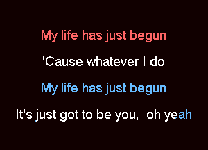 My life has just begun
'Cause whatever I do

My life has just begun

It's just got to be you, oh yeah