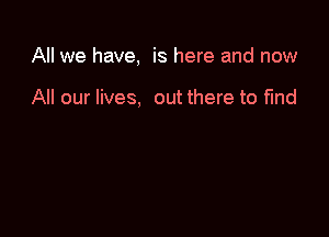 All we have, is here and now

All our lives, out there to find