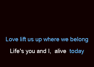 Love lift us up where we belong

Life's you and l, alive today