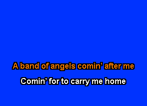 A band of angels comiw after me

Comin' for to carry me home