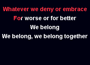 er we deny or embrace
For worse or for better
We belong

We belong, we belong together