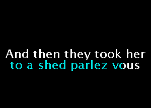 And then they took her
to a shed parlez vous