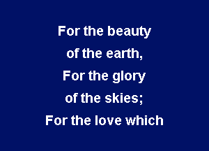 For the beauty
of the earth,

For the glory

of the skies
For the love which