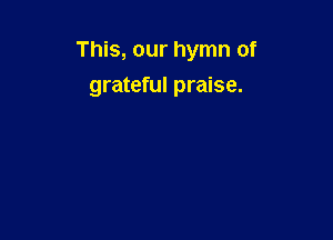 This, our hymn of

grateful praise.