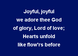 Joyful, joyful
we adore thee God

of glory, Lord of loveg
Hearts unfold
like flow'rs before