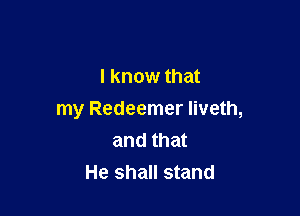 I know that

my Redeemer Iiveth,
and that
He shall stand