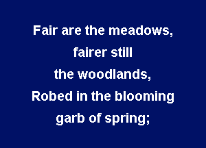 Fair are the meadows,
fairer still

the woodlands,
Robed in the blooming
garb of springg