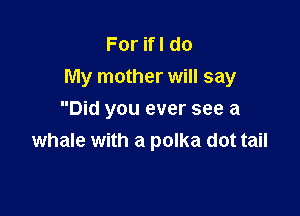 ForHldo
My mother will say

Did you ever see a
whale with a polka dot tail