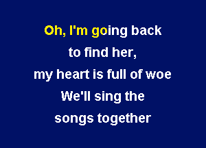 Oh, I'm going back
to find her,

my heart is full of woe
We'll sing the

songs together