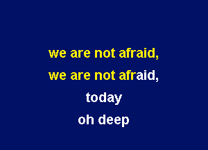 we are not afraid,
we are not afraid,

today
oh deep