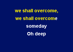 we shall overcome,
we shall overcome

someday
on deep