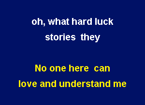 oh, what hard luck
stories they

No one here can
love and understand me