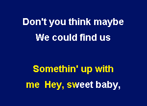 Don't you think maybe
We could find us

Somethin' up with

me Hey, sweet baby,