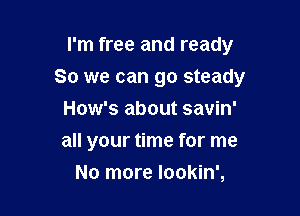 I'm free and ready

So we can go steady

How's about savin'
all your time for me
No more Iookin',