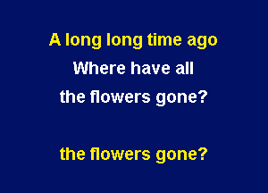 A long long time ago
Where have all
the flowers gone?

the flowers gone?