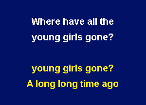 Where have all the
young girls gone?

young girls gone?
A long long time ago