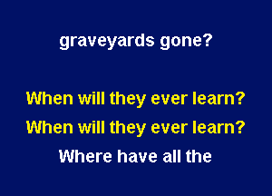 graveyards gone?

When will they ever learn?
When will they ever learn?
Where have all the