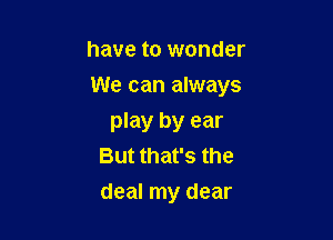 have to wonder

We can always

play by ear
But that's the
deal my dear