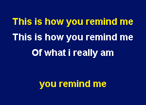 This is how you remind me
This is how you remind me
Of what i really am

you remind me