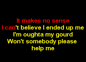 It makes no sense
I can't believe I ended up me
I'm oughta my gourd
Won't somebody please
help me