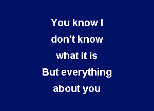 You knowl
don't know
what it is
But everything

aboutyou