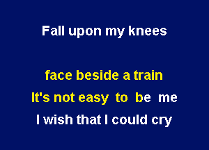 Fall upon my knees

face beside a train
It's not easy to be me
lwish that I could cry