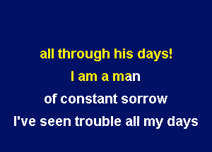 all through his days!

I am a man
of constant sorrow
I've seen trouble all my days