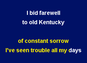 I bid farewell
to old Kentucky

of constant sorrow
I've seen trouble all my days