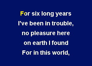 For six long years

I've been in trouble,
no pleasure here
on earth I found
For in this world,
