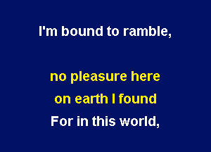 I'm bound to ramble,

no pleasure here
on earth I found
For in this world,