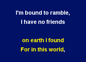 I'm bound to ramble,

l have no friends

on earth I found
For in this world,