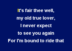 It's fair thee well,
my old true lover,

I never expect

to see you again
For I'm bound to ride that