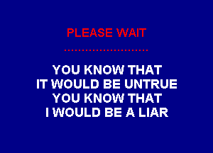 YOU KNOW THAT

IT WOULD BE UNTRUE
YOU KNOW THAT
I WOULD BE A LIAR