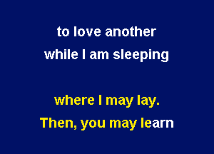 to love another
while I am sleeping

where I may lay.

Then, you may learn