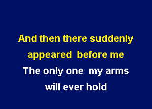 And then there suddenly
appeared before me

The only one my arms
will ever hold