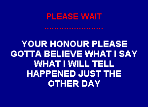 YOUR HONOUR PLEASE
GOTTA BELIEVE WHAT I SAY
WHAT I WILL TELL
HAPPENED JUST THE
OTHER DAY