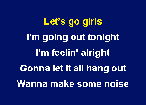 Lefs go girls

I'm going out tonight

I'm feelin' alright
Gonna let it all hang out
Wanna make some noise