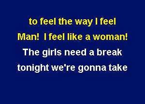 to feel the way I feel

Man! lfeel like a woman!
The girls need a break
tonight we're gonna take