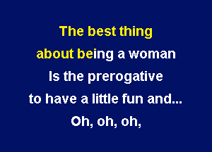 The best thing
about being a woman

Is the prerogative
to have a little fun and...
Oh, oh, oh,