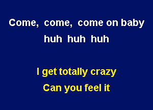 Come, come, come on baby
huh huh huh

I get totally crazy
Can you feel it