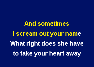 And sometimes

I scream out your name
What right does she have
to take your heart away