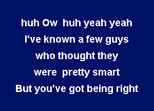 huh 0w huh yeah yeah
I've known a few guys
who thought they

were pretty smart
But you've got being right