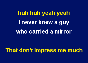 huh huh yeah yeah

I never knew a guy
who carried a mirror

That don't impress me much