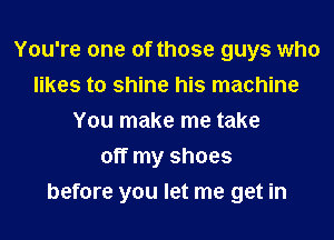You're one of those guys who
likes to shine his machine
You make me take
off my shoes
before you let me get in